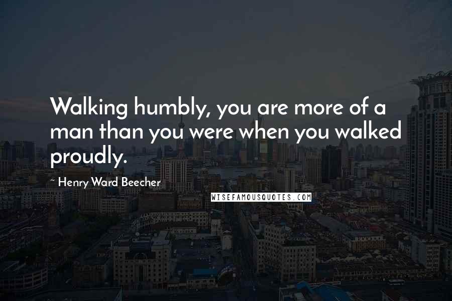 Henry Ward Beecher Quotes: Walking humbly, you are more of a man than you were when you walked proudly.