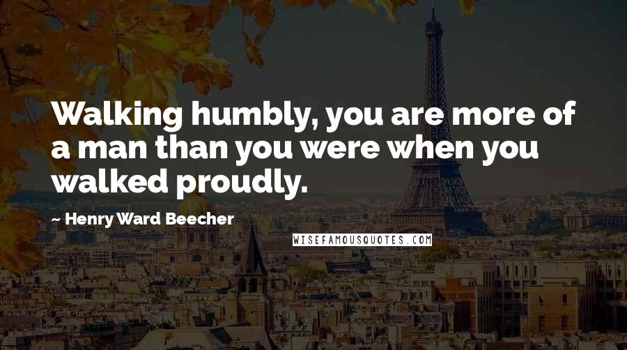 Henry Ward Beecher Quotes: Walking humbly, you are more of a man than you were when you walked proudly.