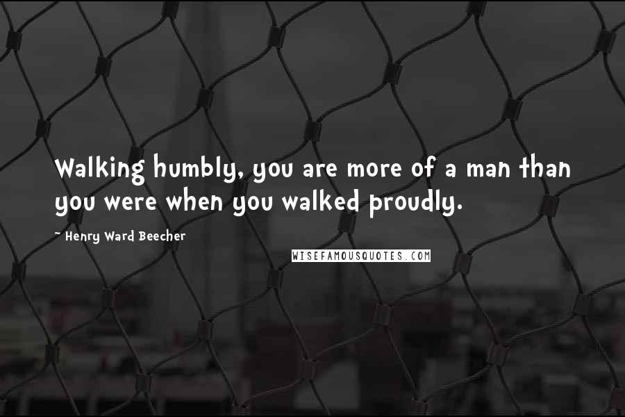 Henry Ward Beecher Quotes: Walking humbly, you are more of a man than you were when you walked proudly.