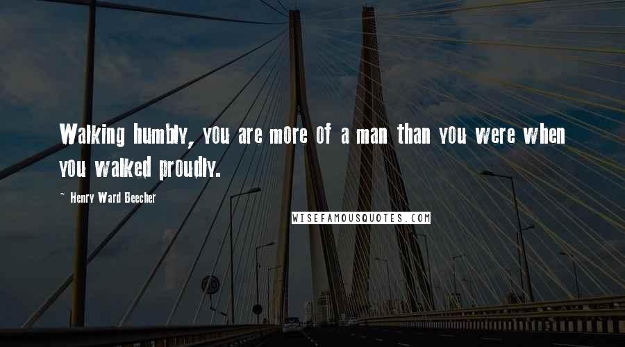 Henry Ward Beecher Quotes: Walking humbly, you are more of a man than you were when you walked proudly.