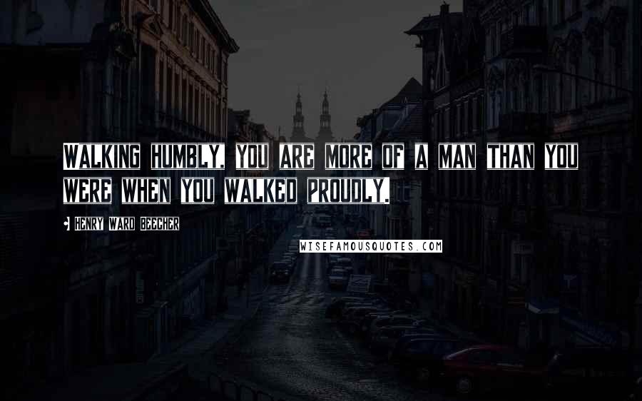 Henry Ward Beecher Quotes: Walking humbly, you are more of a man than you were when you walked proudly.