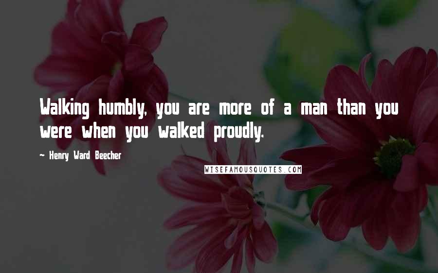 Henry Ward Beecher Quotes: Walking humbly, you are more of a man than you were when you walked proudly.