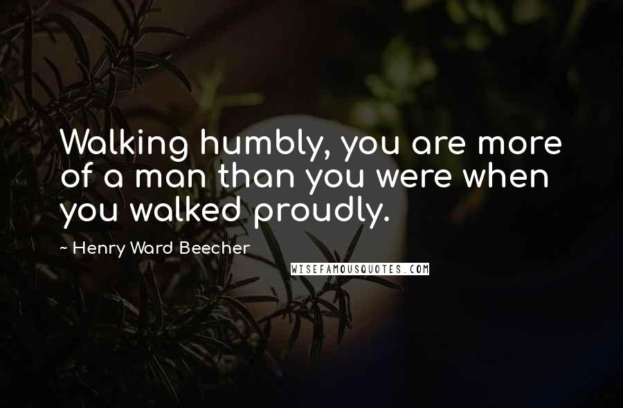 Henry Ward Beecher Quotes: Walking humbly, you are more of a man than you were when you walked proudly.