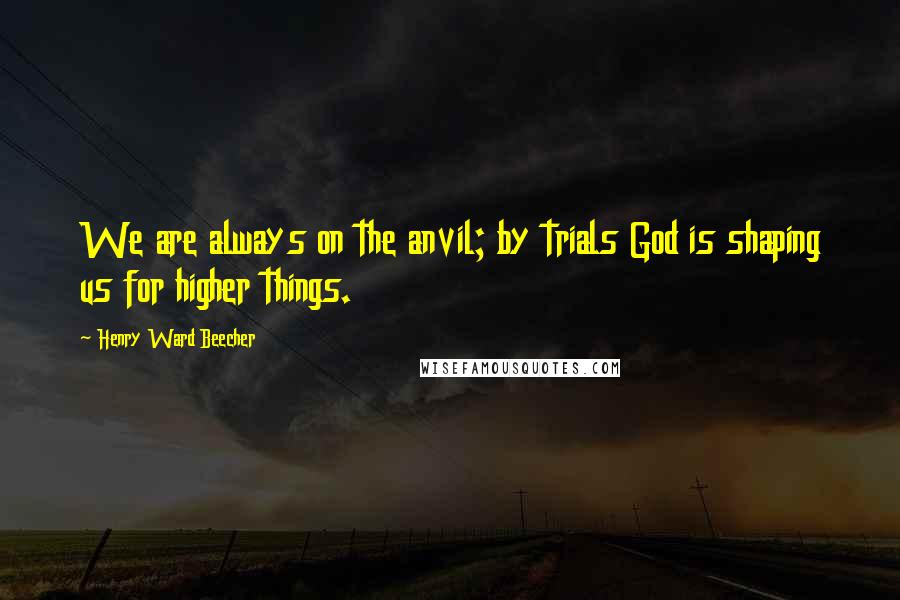 Henry Ward Beecher Quotes: We are always on the anvil; by trials God is shaping us for higher things.