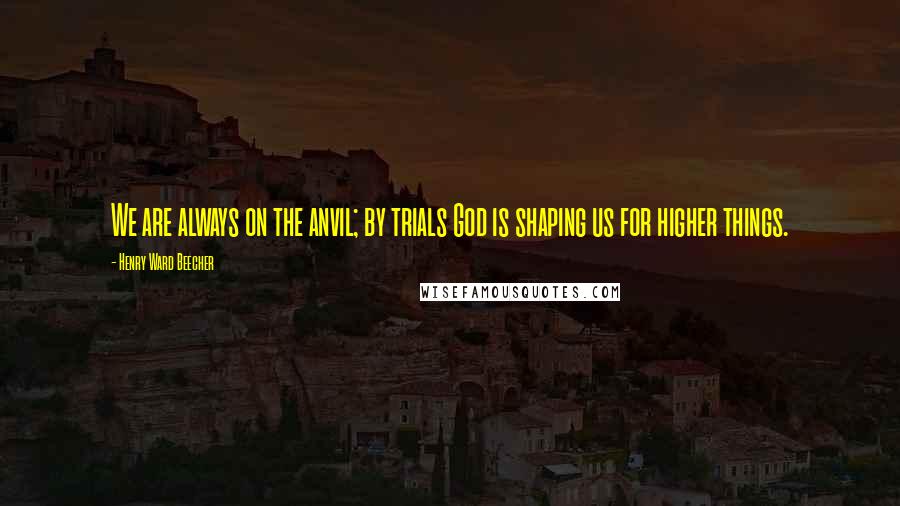 Henry Ward Beecher Quotes: We are always on the anvil; by trials God is shaping us for higher things.