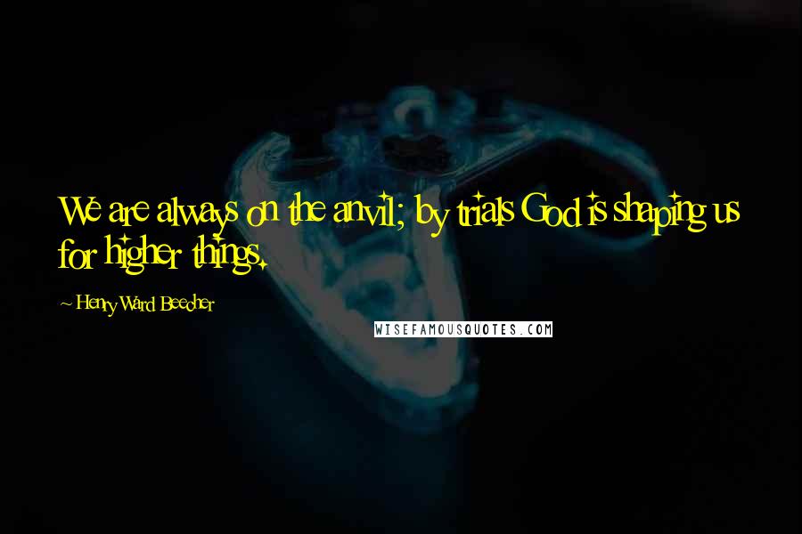 Henry Ward Beecher Quotes: We are always on the anvil; by trials God is shaping us for higher things.