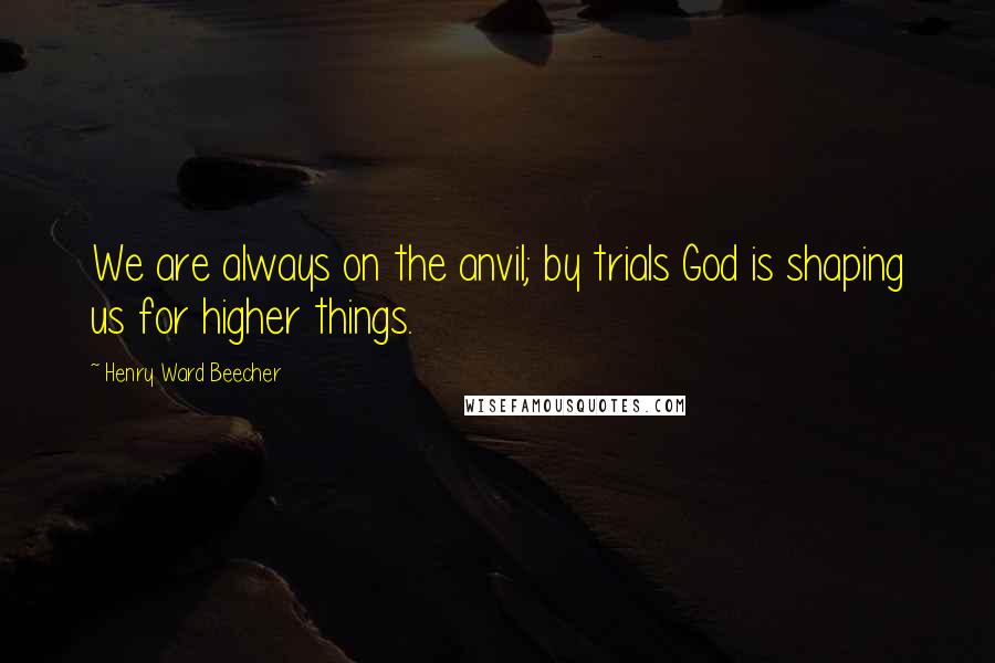 Henry Ward Beecher Quotes: We are always on the anvil; by trials God is shaping us for higher things.
