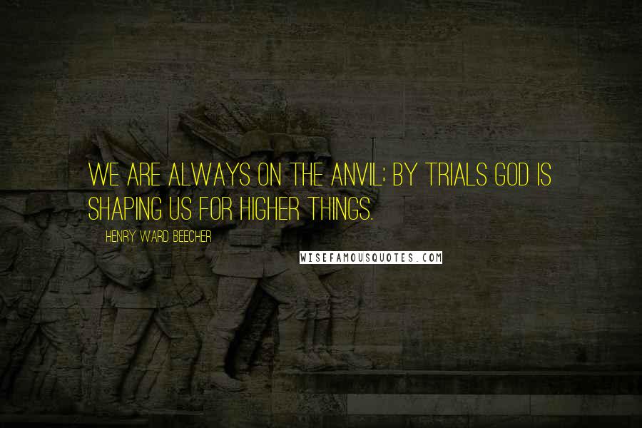Henry Ward Beecher Quotes: We are always on the anvil; by trials God is shaping us for higher things.