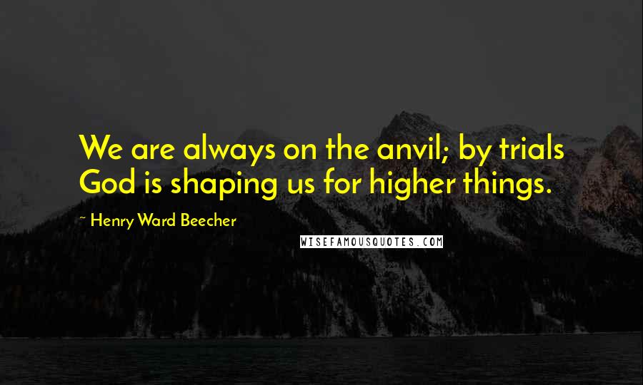 Henry Ward Beecher Quotes: We are always on the anvil; by trials God is shaping us for higher things.