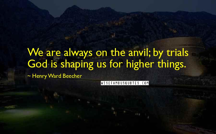 Henry Ward Beecher Quotes: We are always on the anvil; by trials God is shaping us for higher things.