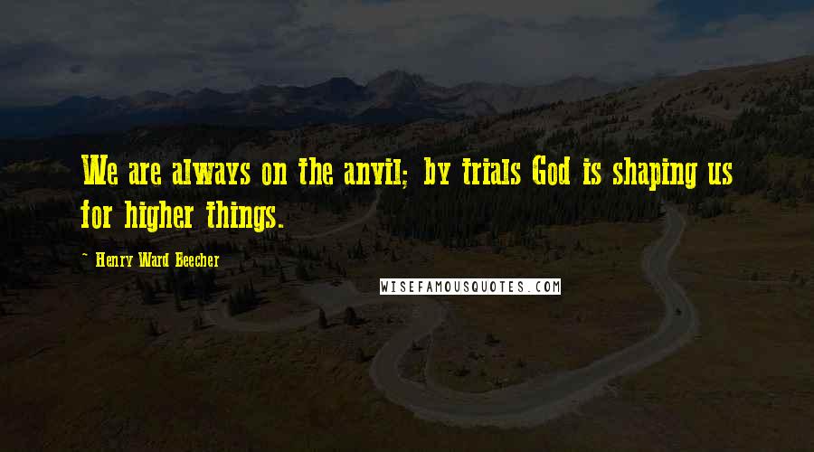 Henry Ward Beecher Quotes: We are always on the anvil; by trials God is shaping us for higher things.