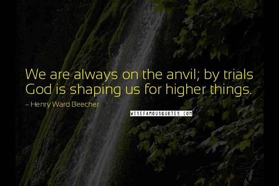 Henry Ward Beecher Quotes: We are always on the anvil; by trials God is shaping us for higher things.
