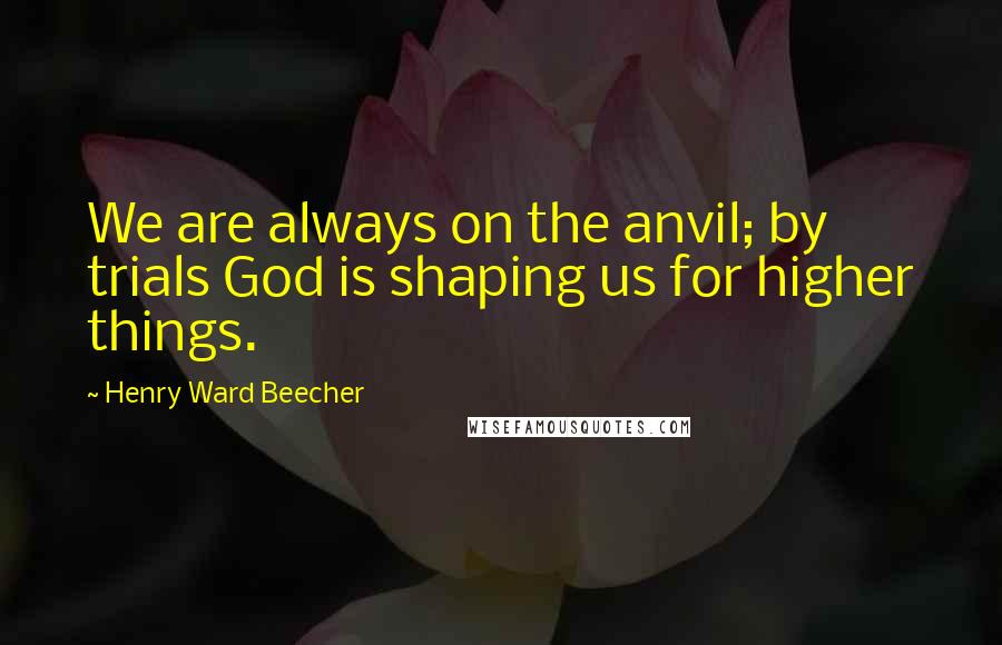 Henry Ward Beecher Quotes: We are always on the anvil; by trials God is shaping us for higher things.