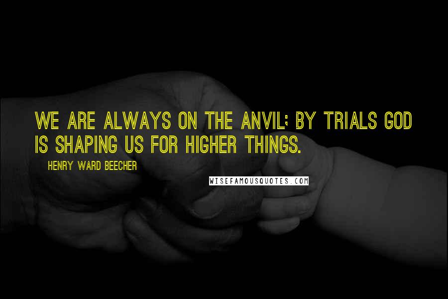 Henry Ward Beecher Quotes: We are always on the anvil; by trials God is shaping us for higher things.