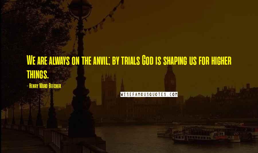 Henry Ward Beecher Quotes: We are always on the anvil; by trials God is shaping us for higher things.