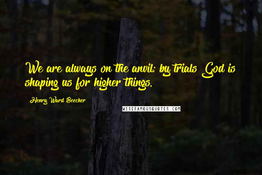 Henry Ward Beecher Quotes: We are always on the anvil; by trials God is shaping us for higher things.