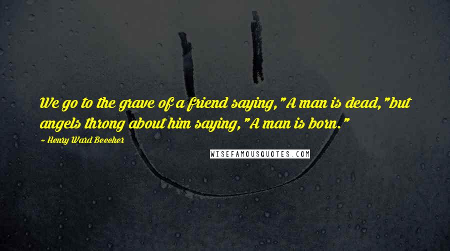 Henry Ward Beecher Quotes: We go to the grave of a friend saying,"A man is dead,"but angels throng about him saying,"A man is born."