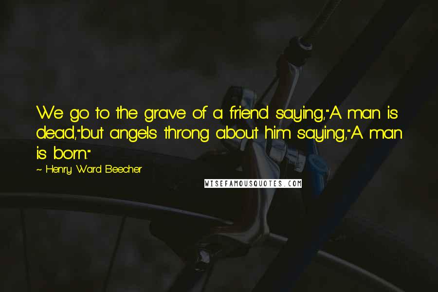 Henry Ward Beecher Quotes: We go to the grave of a friend saying,"A man is dead,"but angels throng about him saying,"A man is born."