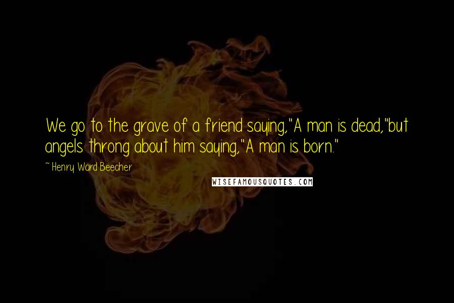 Henry Ward Beecher Quotes: We go to the grave of a friend saying,"A man is dead,"but angels throng about him saying,"A man is born."