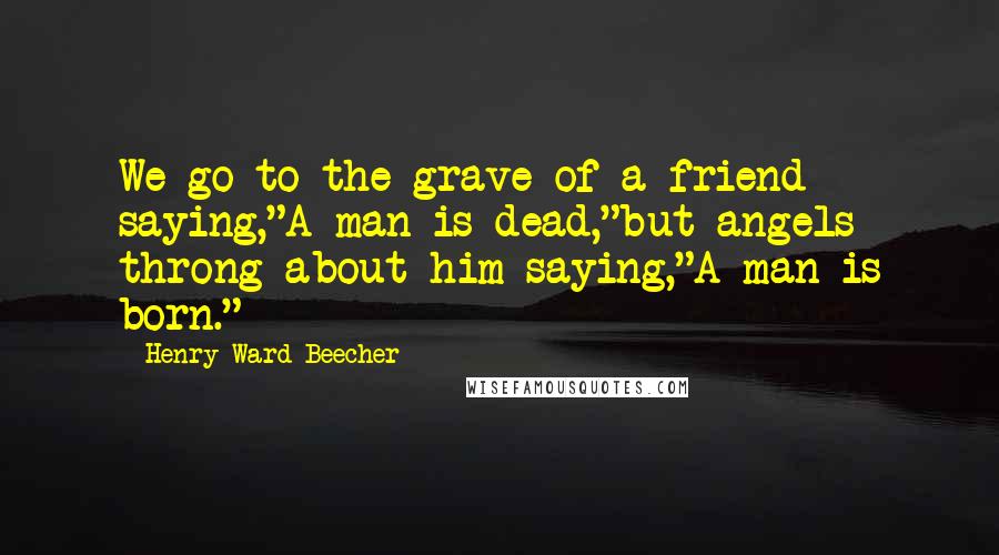 Henry Ward Beecher Quotes: We go to the grave of a friend saying,"A man is dead,"but angels throng about him saying,"A man is born."