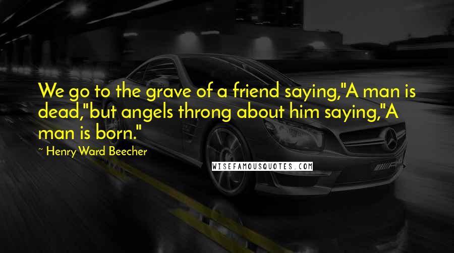 Henry Ward Beecher Quotes: We go to the grave of a friend saying,"A man is dead,"but angels throng about him saying,"A man is born."