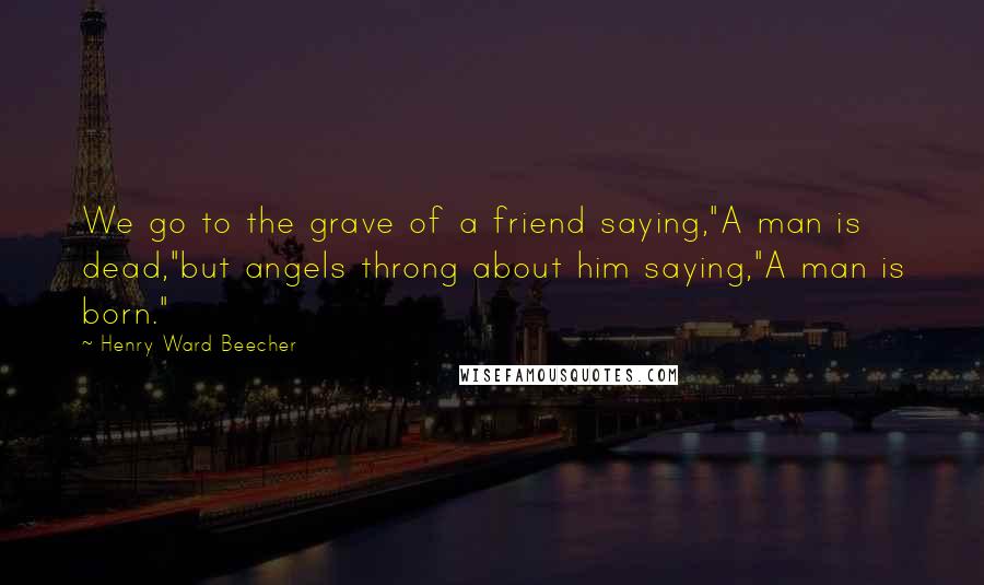 Henry Ward Beecher Quotes: We go to the grave of a friend saying,"A man is dead,"but angels throng about him saying,"A man is born."