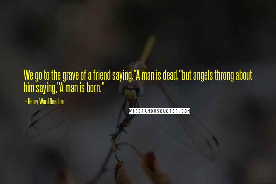 Henry Ward Beecher Quotes: We go to the grave of a friend saying,"A man is dead,"but angels throng about him saying,"A man is born."