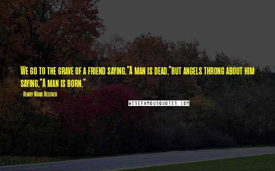 Henry Ward Beecher Quotes: We go to the grave of a friend saying,"A man is dead,"but angels throng about him saying,"A man is born."
