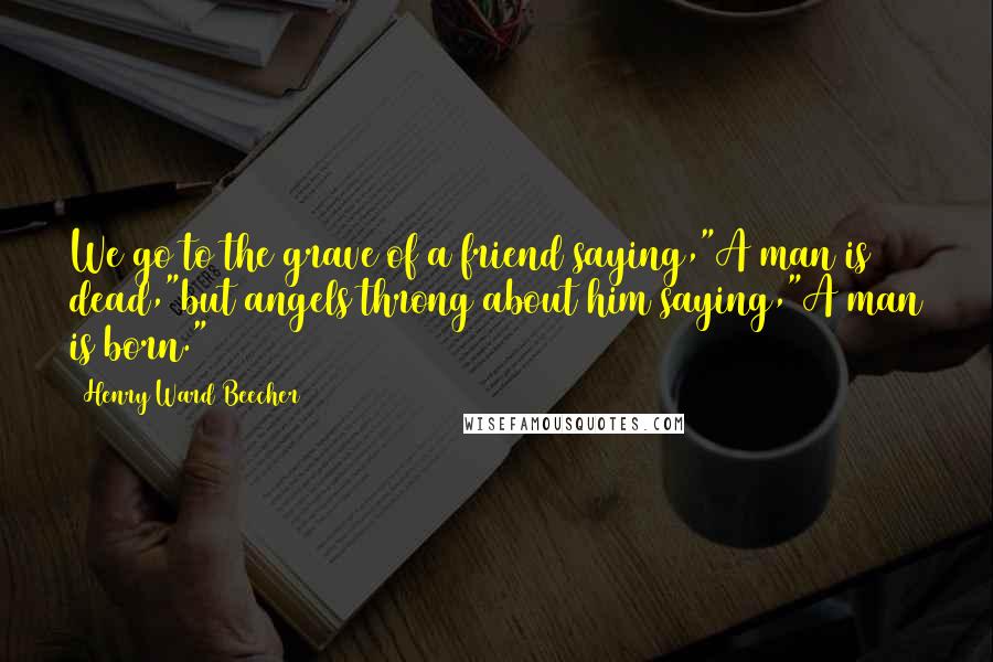 Henry Ward Beecher Quotes: We go to the grave of a friend saying,"A man is dead,"but angels throng about him saying,"A man is born."