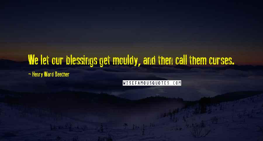 Henry Ward Beecher Quotes: We let our blessings get mouldy, and then call them curses.