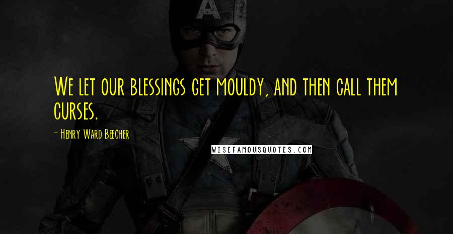 Henry Ward Beecher Quotes: We let our blessings get mouldy, and then call them curses.