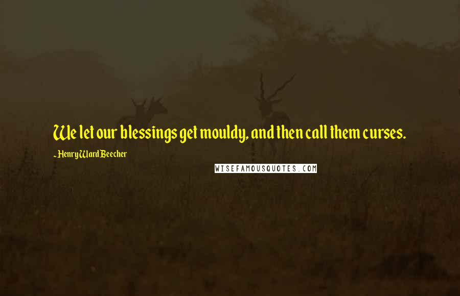 Henry Ward Beecher Quotes: We let our blessings get mouldy, and then call them curses.