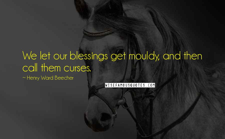 Henry Ward Beecher Quotes: We let our blessings get mouldy, and then call them curses.