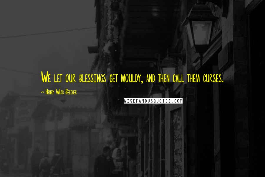 Henry Ward Beecher Quotes: We let our blessings get mouldy, and then call them curses.