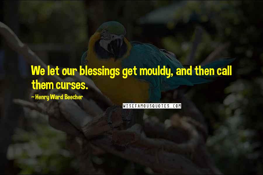 Henry Ward Beecher Quotes: We let our blessings get mouldy, and then call them curses.