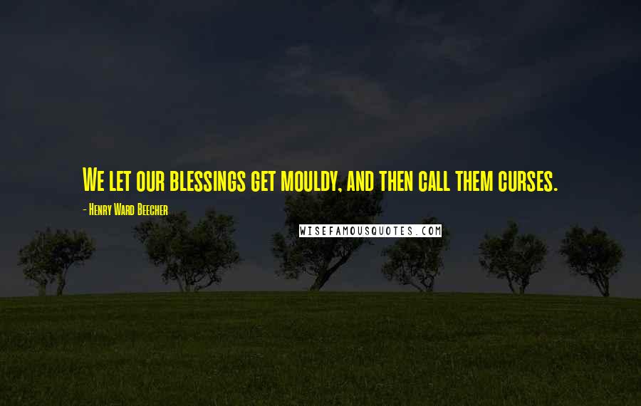 Henry Ward Beecher Quotes: We let our blessings get mouldy, and then call them curses.