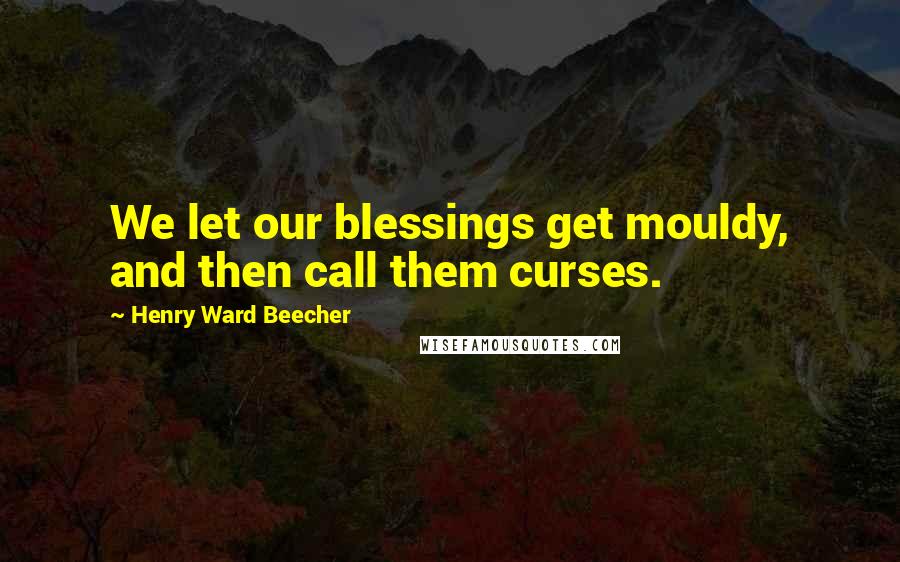 Henry Ward Beecher Quotes: We let our blessings get mouldy, and then call them curses.