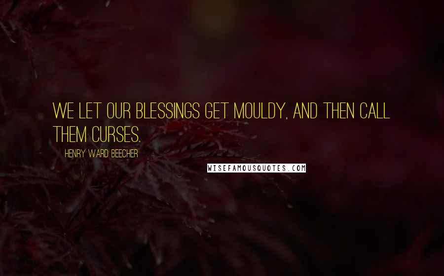 Henry Ward Beecher Quotes: We let our blessings get mouldy, and then call them curses.