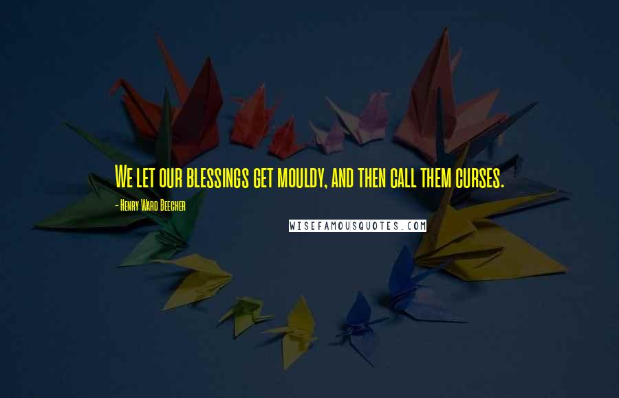 Henry Ward Beecher Quotes: We let our blessings get mouldy, and then call them curses.