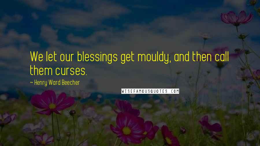 Henry Ward Beecher Quotes: We let our blessings get mouldy, and then call them curses.