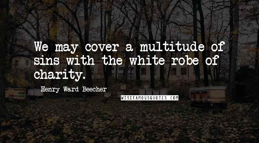 Henry Ward Beecher Quotes: We may cover a multitude of sins with the white robe of charity.