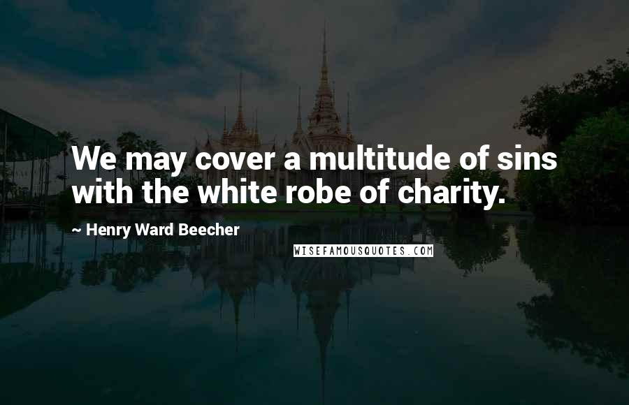 Henry Ward Beecher Quotes: We may cover a multitude of sins with the white robe of charity.