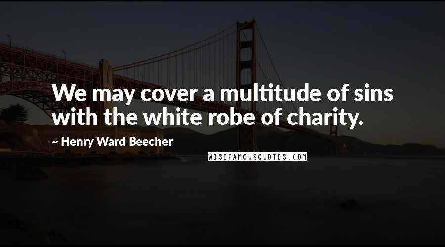 Henry Ward Beecher Quotes: We may cover a multitude of sins with the white robe of charity.