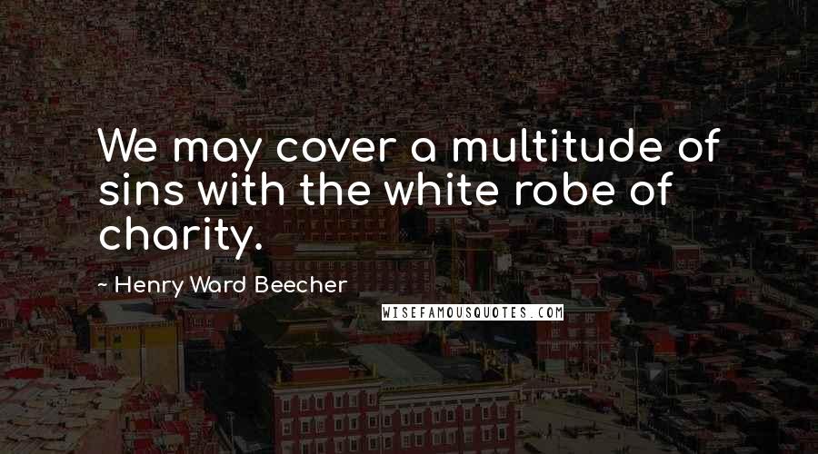 Henry Ward Beecher Quotes: We may cover a multitude of sins with the white robe of charity.