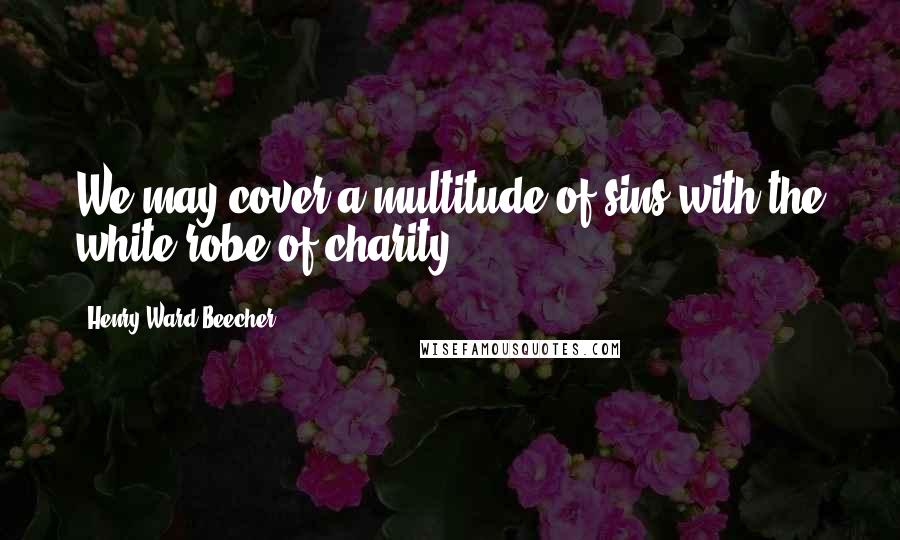 Henry Ward Beecher Quotes: We may cover a multitude of sins with the white robe of charity.