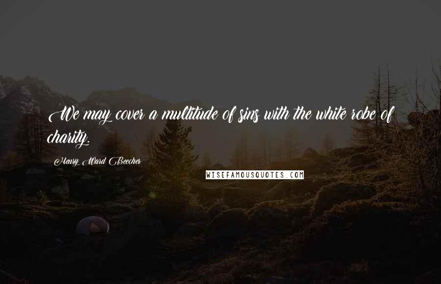 Henry Ward Beecher Quotes: We may cover a multitude of sins with the white robe of charity.