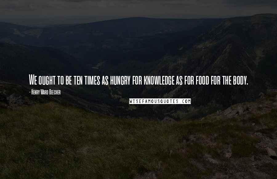 Henry Ward Beecher Quotes: We ought to be ten times as hungry for knowledge as for food for the body.
