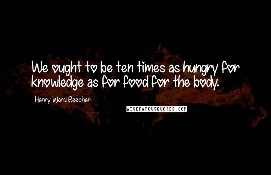 Henry Ward Beecher Quotes: We ought to be ten times as hungry for knowledge as for food for the body.