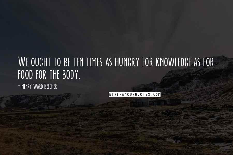 Henry Ward Beecher Quotes: We ought to be ten times as hungry for knowledge as for food for the body.