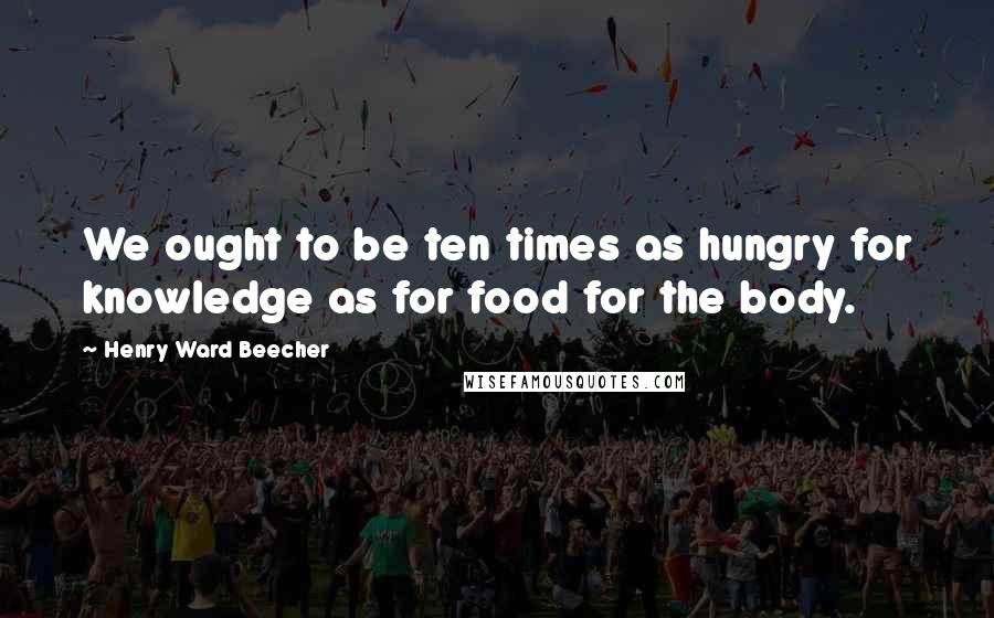 Henry Ward Beecher Quotes: We ought to be ten times as hungry for knowledge as for food for the body.